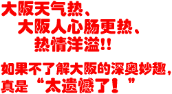 大阪天气热、大阪人心更热、热情洋溢!!　如果不了解大阪的深奥妙趣，真是“太遗憾了！”